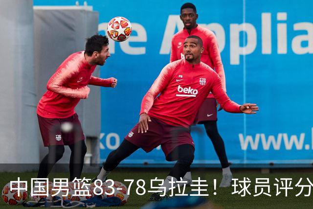 中国男篮83-78乌拉圭！球员评分：4人满分，3人良好，2人勉强合格