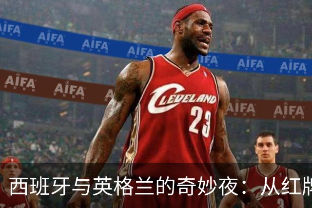 西班牙与英格兰的奇妙夜：从红牌到纪录，谁才是搞笑担当？